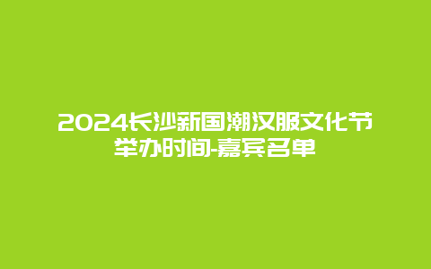 2024长沙新国潮汉服文化节举办时间-嘉宾名单