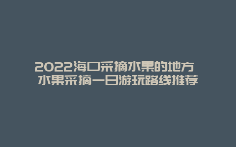 2022海口采摘水果的地方 水果采摘一日游玩路线推荐