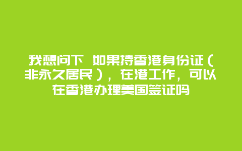 我想问下 如果持香港身份证（非永久居民），在港工作，可以在香港办理美国签证吗