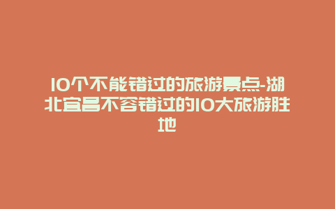 10个不能错过的旅游景点-湖北宜昌不容错过的10大旅游胜地