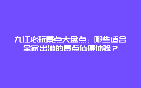 九江必玩景点大盘点：哪些适合全家出游的景点值得体验？