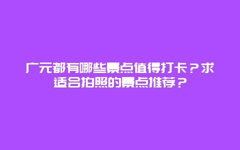 广元都有哪些景点值得打卡？求适合拍照的景点推荐？