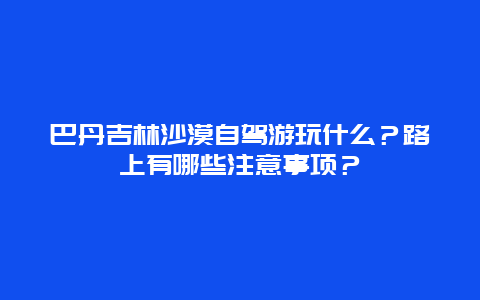 巴丹吉林沙漠自驾游玩什么？路上有哪些注意事项？