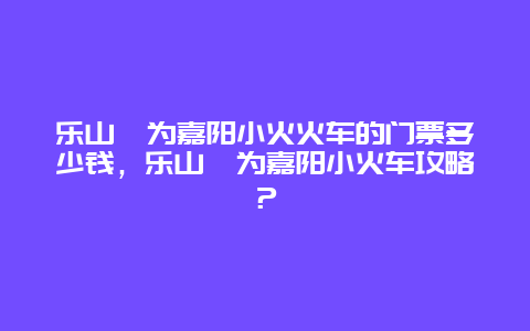 乐山犍为嘉阳小火火车的门票多少钱，乐山犍为嘉阳小火车攻略？