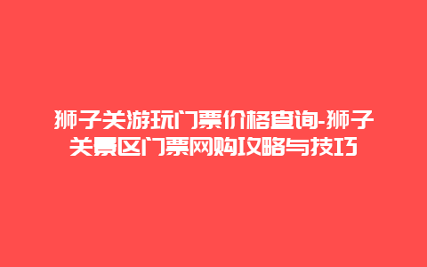 狮子关游玩门票价格查询-狮子关景区门票网购攻略与技巧