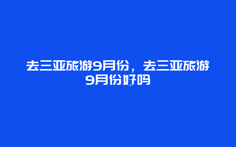 去三亚旅游9月份，去三亚旅游9月份好吗