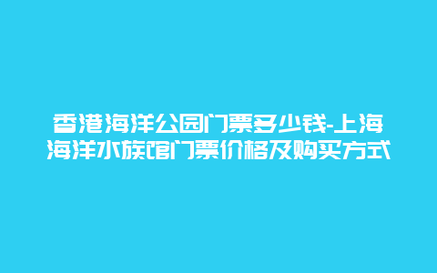 香港海洋公园门票多少钱-上海海洋水族馆门票价格及购买方式