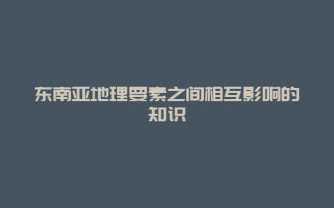 东南亚地理要素之间相互影响的知识