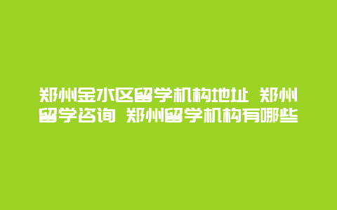 郑州金水区留学机构地址 郑州留学咨询 郑州留学机构有哪些