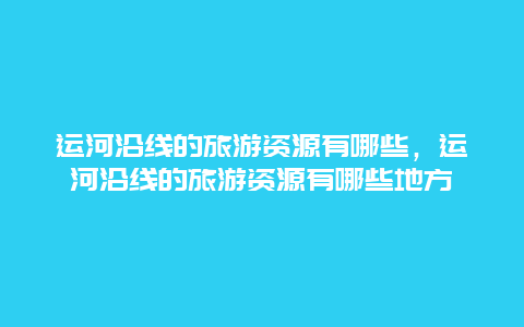 运河沿线的旅游资源有哪些，运河沿线的旅游资源有哪些地方