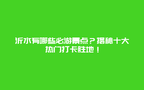 沂水有哪些必游景点？揭秘十大热门打卡胜地！