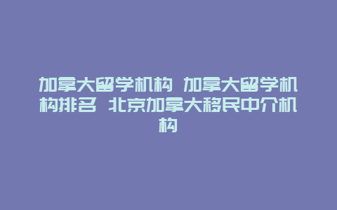 加拿大留学机构 加拿大留学机构排名 北京加拿大移民中介机构