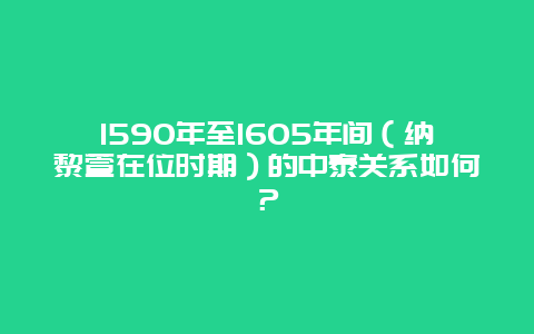 1590年至1605年间（纳黎萱在位时期）的中泰关系如何？