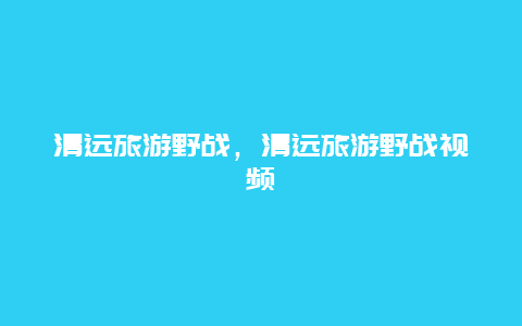 清远旅游野战，清远旅游野战视频