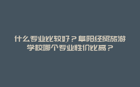 什么专业比较好？阜阳经贸旅游学校哪个专业性价比高？