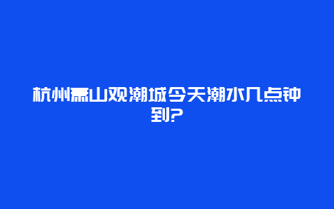 杭州萧山观潮城今天潮水几点钟到?