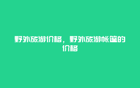 野外旅游价格，野外旅游帐篷的价格