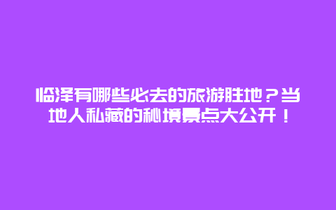 临泽有哪些必去的旅游胜地？当地人私藏的秘境景点大公开！