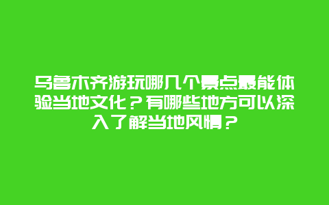 乌鲁木齐游玩哪几个景点最能体验当地文化？有哪些地方可以深入了解当地风情？