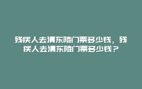 残疾人去清东陵门票多少钱，残疾人去清东陵门票多少钱？