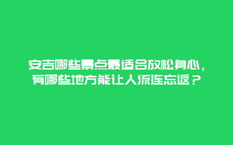 安吉哪些景点最适合放松身心，有哪些地方能让人流连忘返？