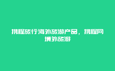 携程旅行海外旅游产品，携程网境外旅游