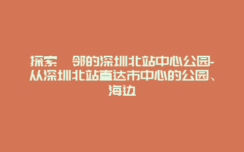 探索毗邻的深圳北站中心公园-从深圳北站直达市中心的公园、海边