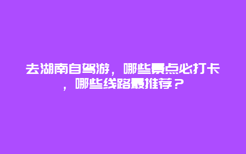 去湖南自驾游，哪些景点必打卡，哪些线路最推荐？