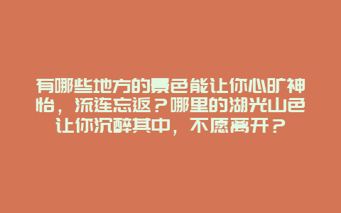 有哪些地方的景色能让你心旷神怡，流连忘返？哪里的湖光山色让你沉醉其中，不愿离开？