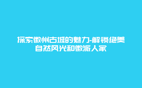 探索徽州古城的魅力-解锁绝美自然风光和徽派人家