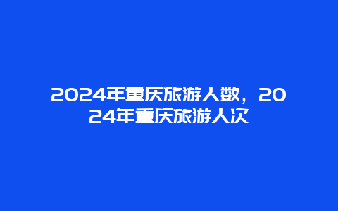 2024年重庆旅游人数，2024年重庆旅游人次