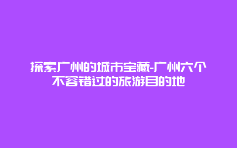 探索广州的城市宝藏-广州六个不容错过的旅游目的地