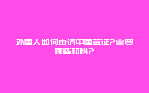 外国人如何申请中国签证?需要哪些材料?