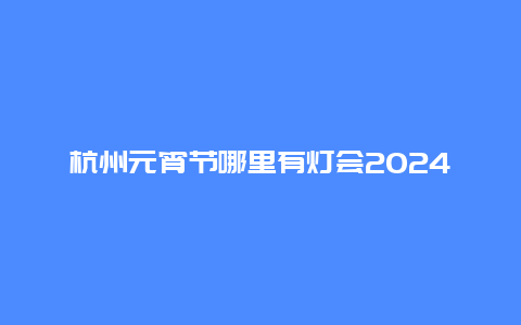 杭州元宵节哪里有灯会2024