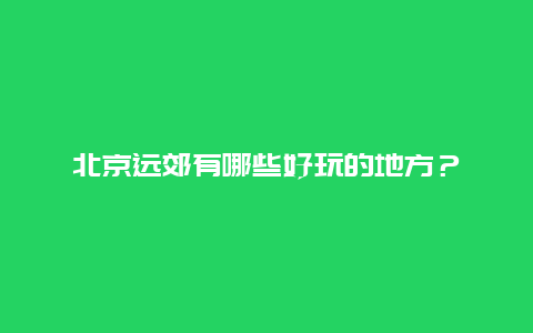 北京远郊有哪些好玩的地方？