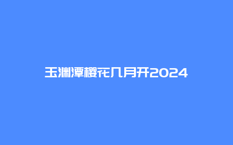 玉渊潭樱花几月开2024