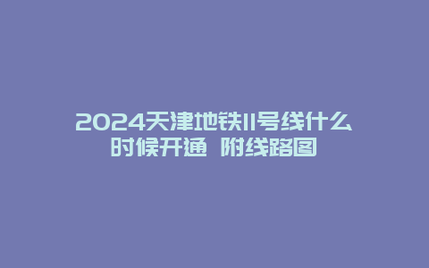 2024天津地铁11号线什么时候开通 附线路图