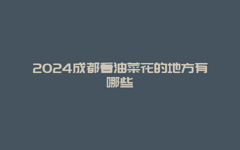 2024成都看油菜花的地方有哪些