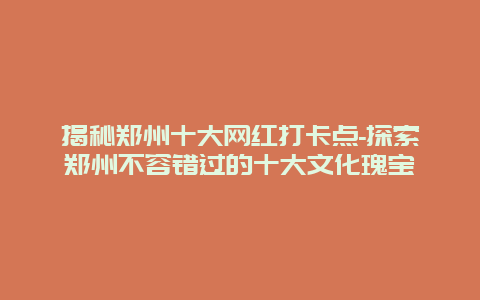 揭秘郑州十大网红打卡点-探索郑州不容错过的十大文化瑰宝