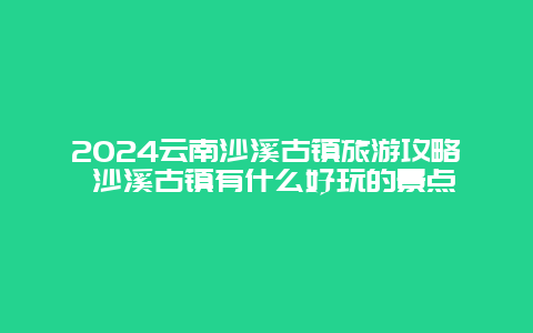 2024云南沙溪古镇旅游攻略 沙溪古镇有什么好玩的景点