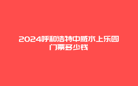 2024呼和浩特中威水上乐园门票多少钱