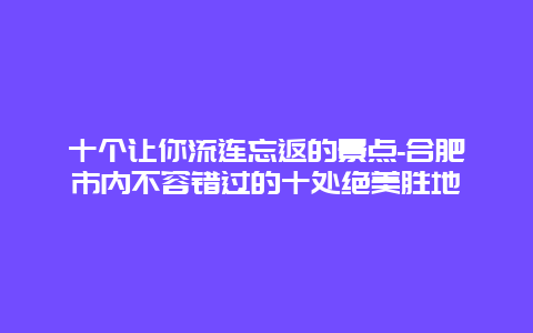 十个让你流连忘返的景点-合肥市内不容错过的十处绝美胜地