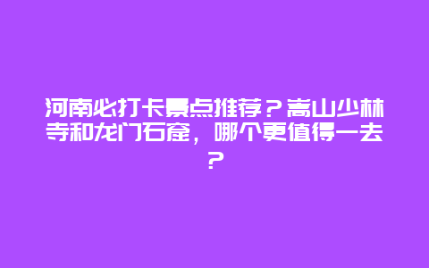 河南必打卡景点推荐？嵩山少林寺和龙门石窟，哪个更值得一去？