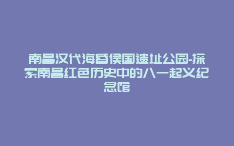 南昌汉代海昏侯国遗址公园-探索南昌红色历史中的八一起义纪念馆