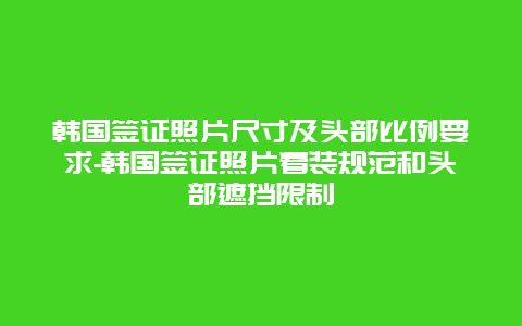 韩国签证照片尺寸及头部比例要求-韩国签证照片着装规范和头部遮挡限制