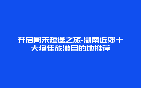 开启周末短途之旅-湖南近郊十大绝佳旅游目的地推荐