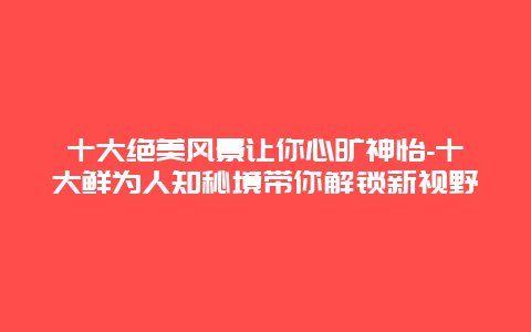 十大绝美风景让你心旷神怡-十大鲜为人知秘境带你解锁新视野