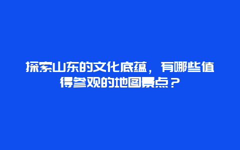 探索山东的文化底蕴，有哪些值得参观的地图景点？