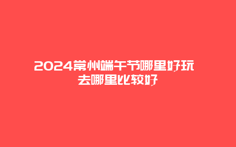 2024常州端午节哪里好玩 去哪里比较好