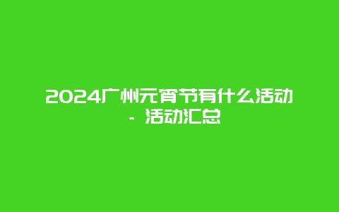 2024广州元宵节有什么活动 – 活动汇总